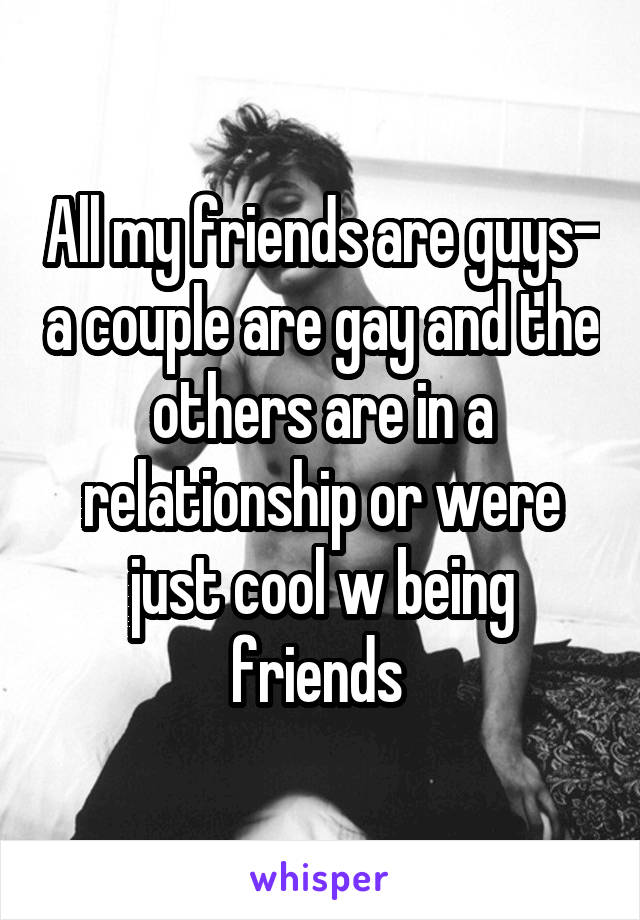 All my friends are guys- a couple are gay and the others are in a relationship or were just cool w being friends 