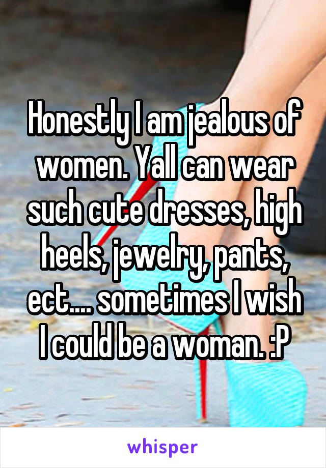 Honestly I am jealous of women. Yall can wear such cute dresses, high heels, jewelry, pants, ect.... sometimes I wish I could be a woman. :P