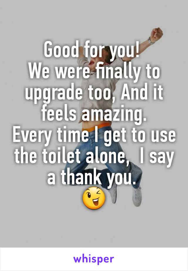 Good for you! 
We were finally to upgrade too, And it feels amazing.
Every time I get to use the toilet alone,  I say a thank you. 
😉
