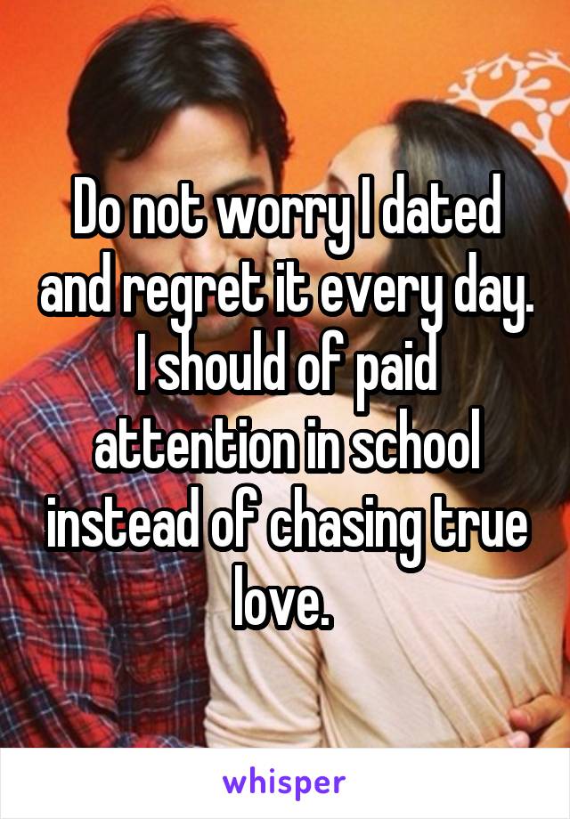 Do not worry I dated and regret it every day. I should of paid attention in school instead of chasing true love. 