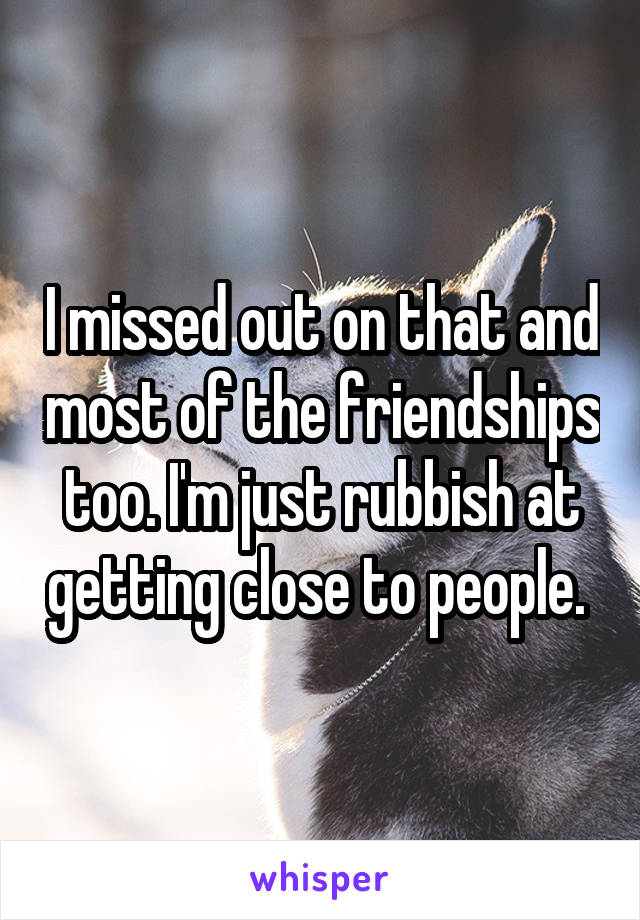 I missed out on that and most of the friendships too. I'm just rubbish at getting close to people. 