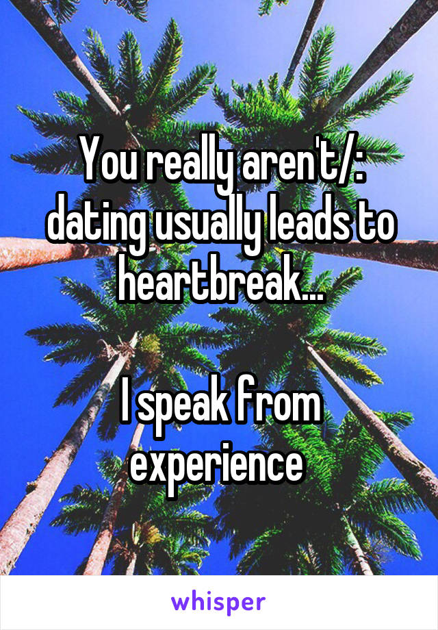 You really aren't/: dating usually leads to heartbreak...

I speak from experience 