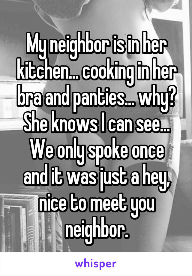 My neighbor is in her kitchen... cooking in her bra and panties... why? She knows I can see...
We only spoke once and it was just a hey, nice to meet you neighbor.