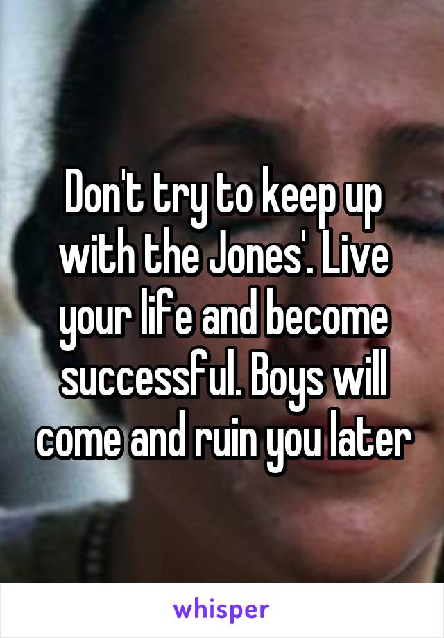 Don't try to keep up with the Jones'. Live your life and become successful. Boys will come and ruin you later