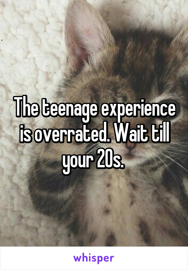 The teenage experience is overrated. Wait till your 20s. 