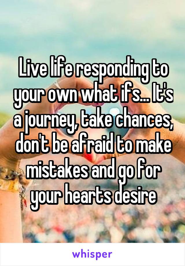 Live life responding to your own what ifs... It's a journey, take chances, don't be afraid to make mistakes and go for your hearts desire