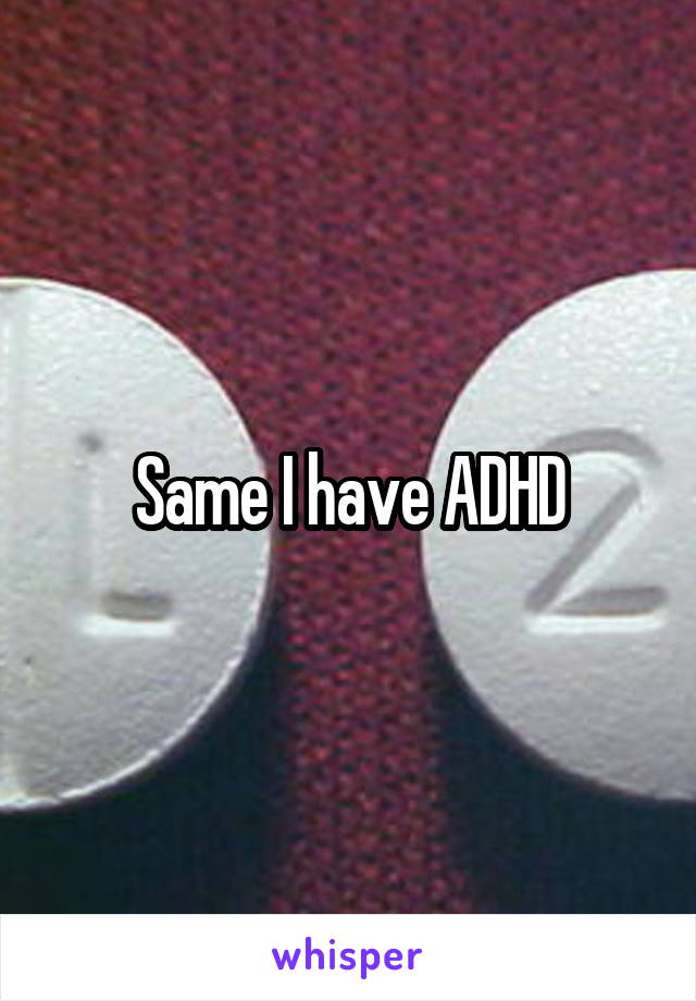 Same I have ADHD