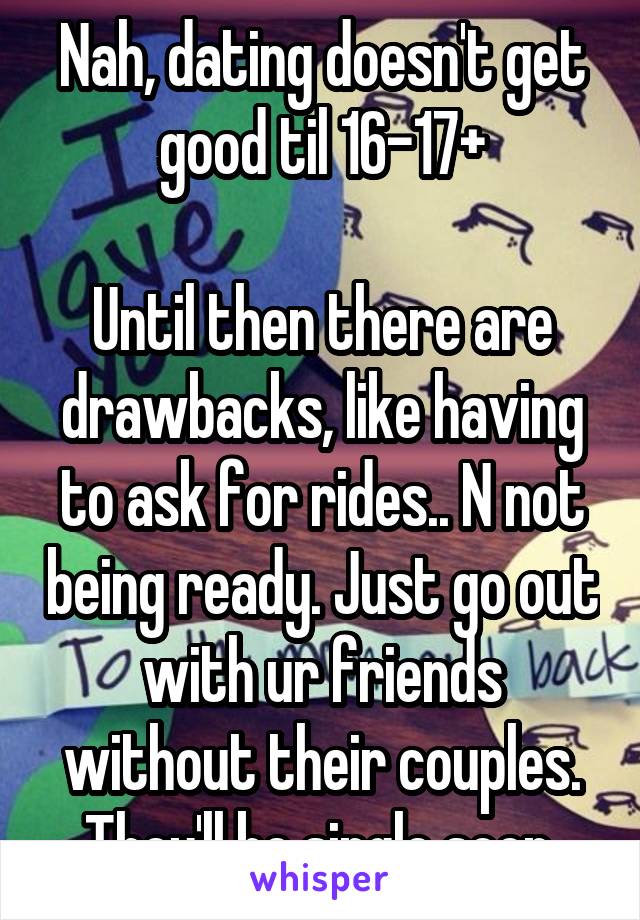 Nah, dating doesn't get good til 16-17+

Until then there are drawbacks, like having to ask for rides.. N not being ready. Just go out with ur friends without their couples. They'll be single soon.