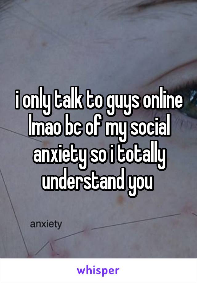 i only talk to guys online lmao bc of my social anxiety so i totally understand you 