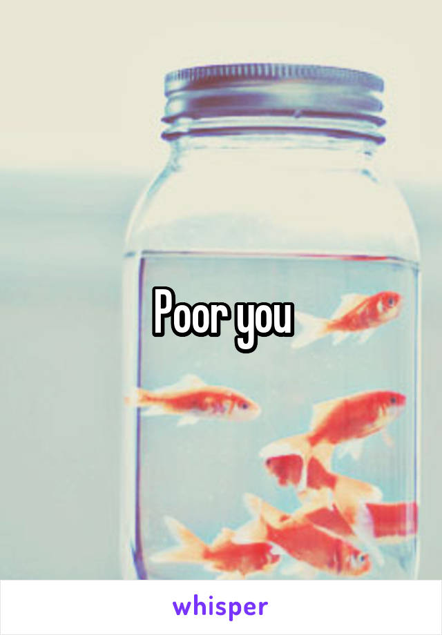 Poor you