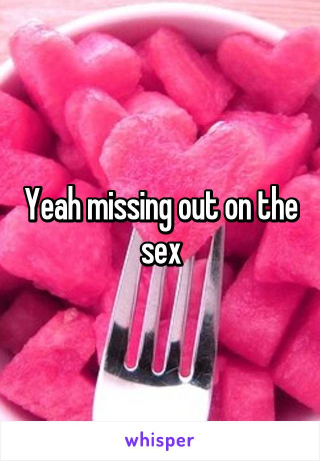 Yeah missing out on the sex