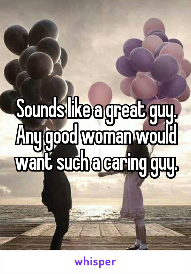 Sounds like a great guy. Any good woman would want such a caring guy.