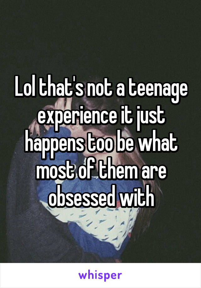 Lol that's not a teenage experience it just happens too be what most of them are obsessed with