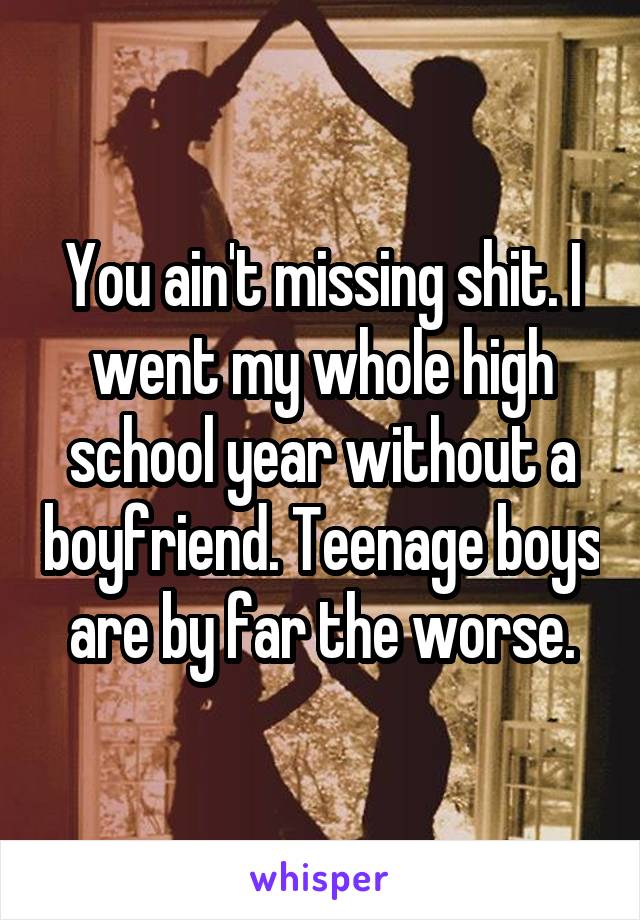 You ain't missing shit. I went my whole high school year without a boyfriend. Teenage boys are by far the worse.