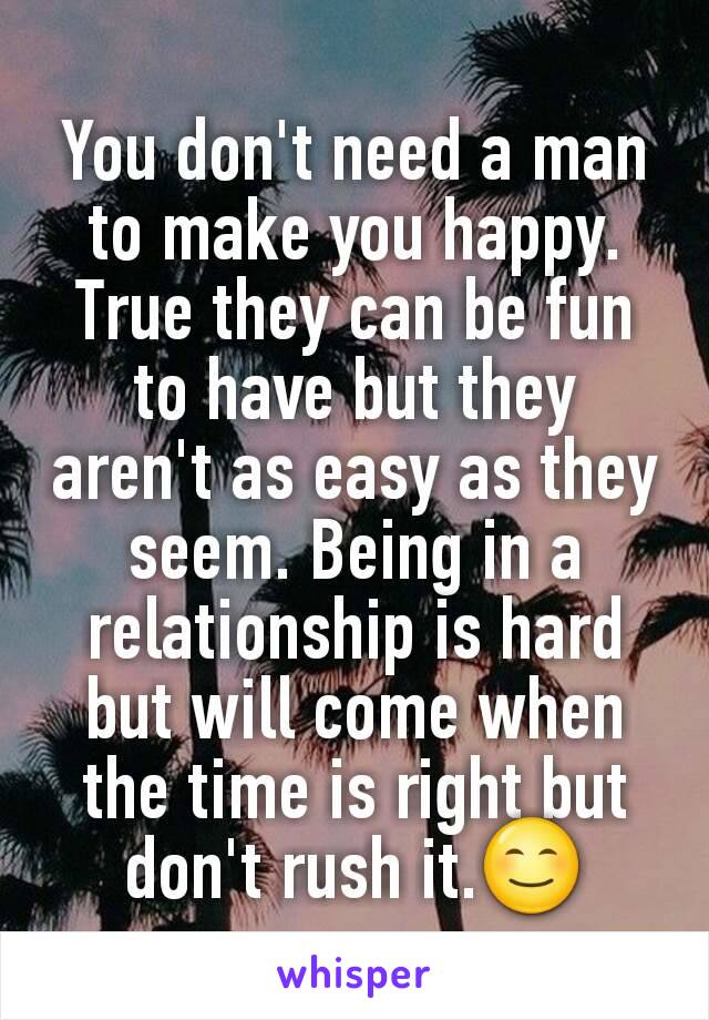 You don't need a man to make you happy. True they can be fun to have but they aren't as easy as they seem. Being in a relationship is hard but will come when the time is right but don't rush it.😊