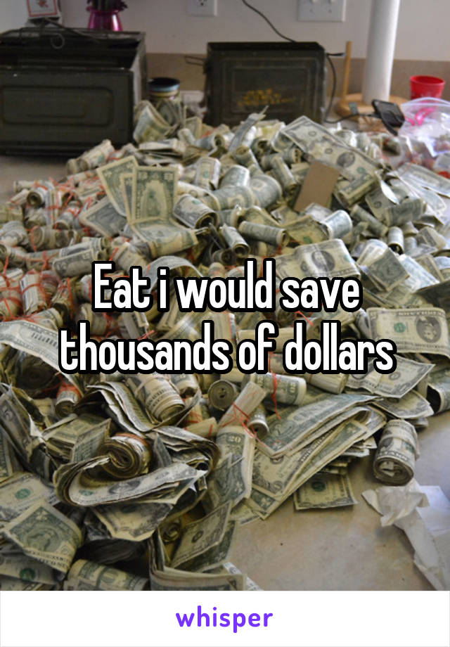 Eat i would save thousands of dollars