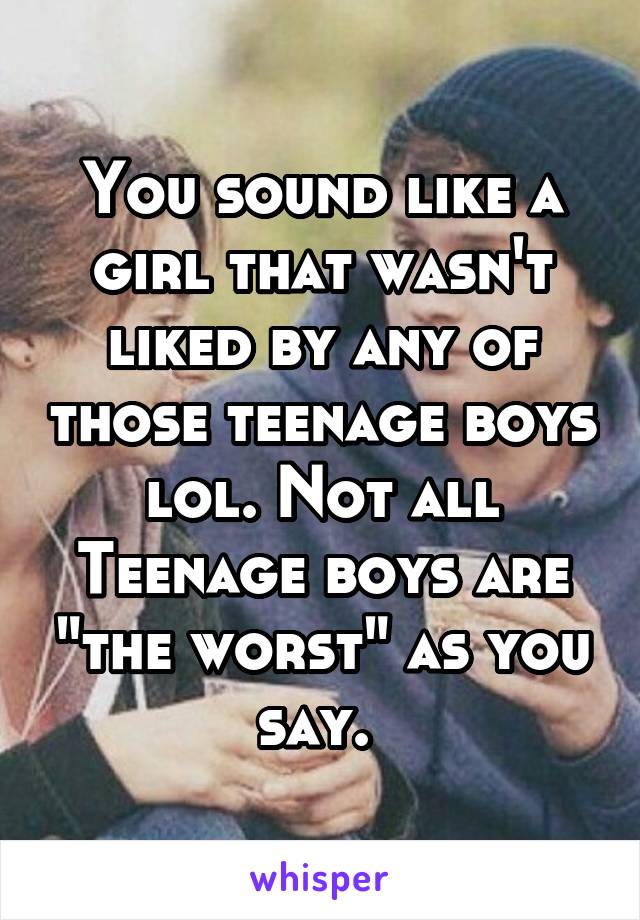 You sound like a girl that wasn't liked by any of those teenage boys lol. Not all Teenage boys are "the worst" as you say. 