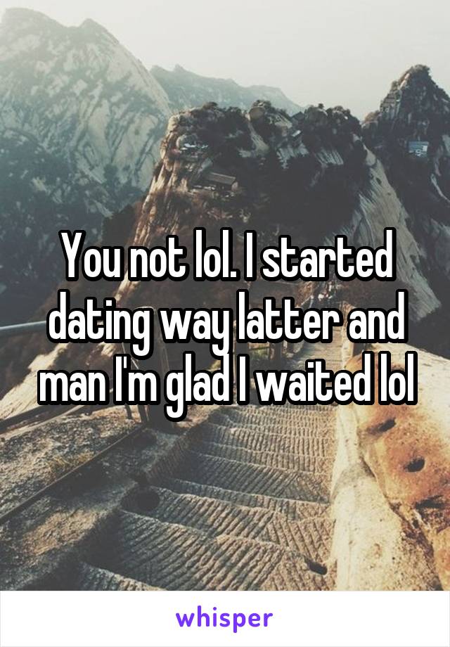 You not lol. I started dating way latter and man I'm glad I waited lol