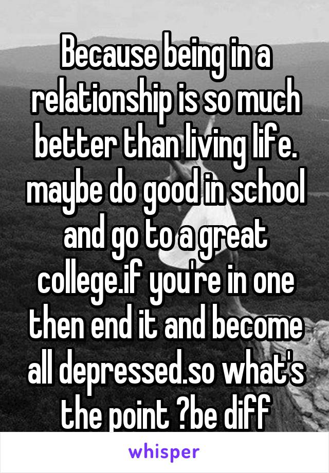 Because being in a relationship is so much better than living life. maybe do good in school and go to a great college.if you're in one then end it and become all depressed.so what's the point ?be diff