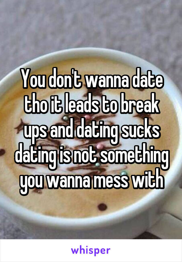 You don't wanna date tho it leads to break ups and dating sucks dating is not something you wanna mess with