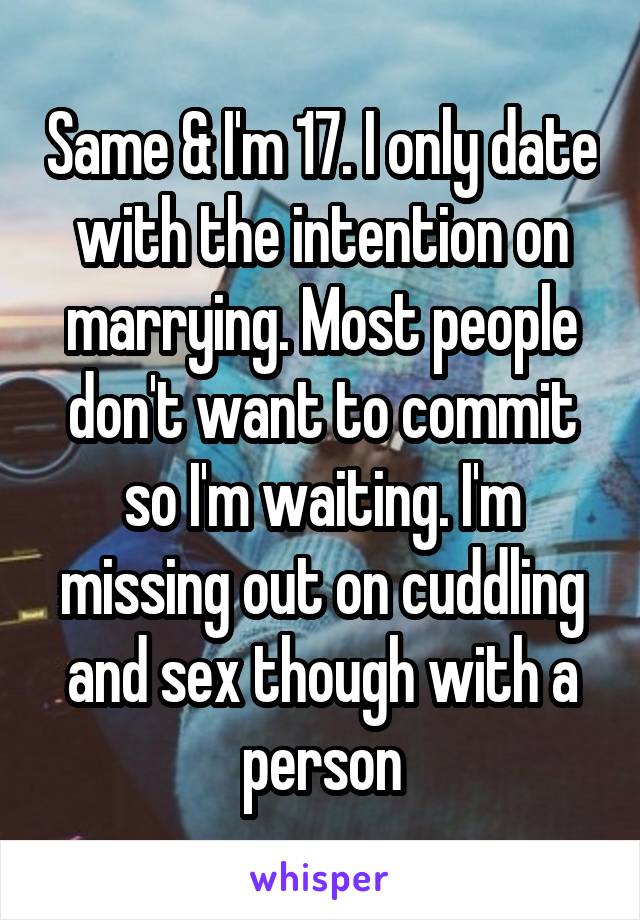 Same & I'm 17. I only date with the intention on marrying. Most people don't want to commit so I'm waiting. I'm missing out on cuddling and sex though with a person