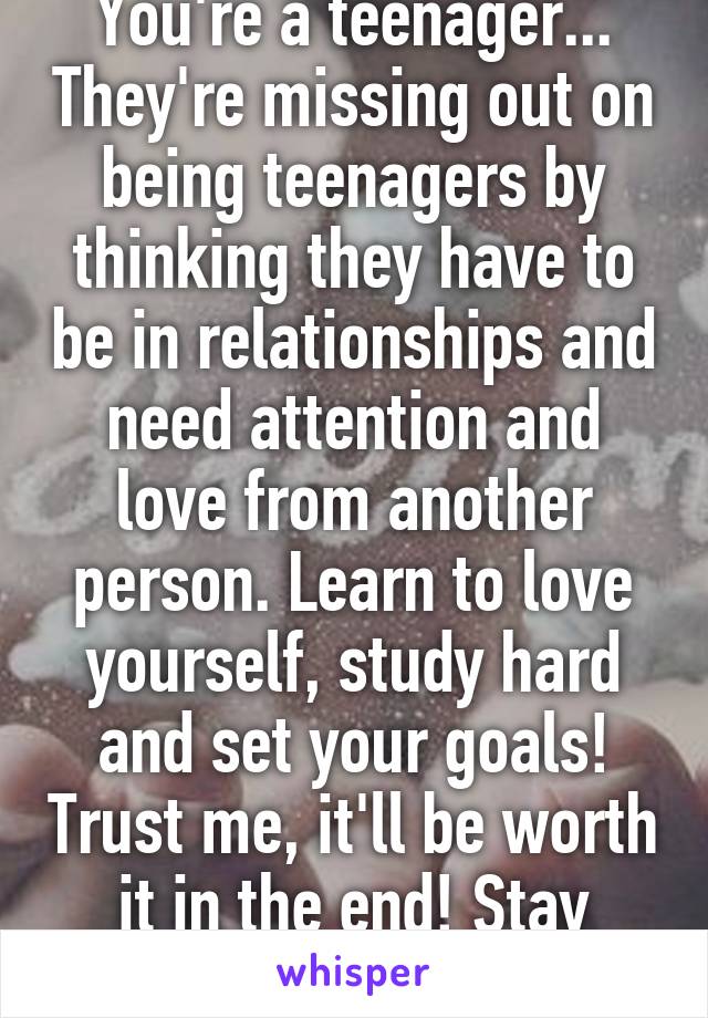 You're a teenager... They're missing out on being teenagers by thinking they have to be in relationships and need attention and love from another person. Learn to love yourself, study hard and set your goals! Trust me, it'll be worth it in the end! Stay focused! 