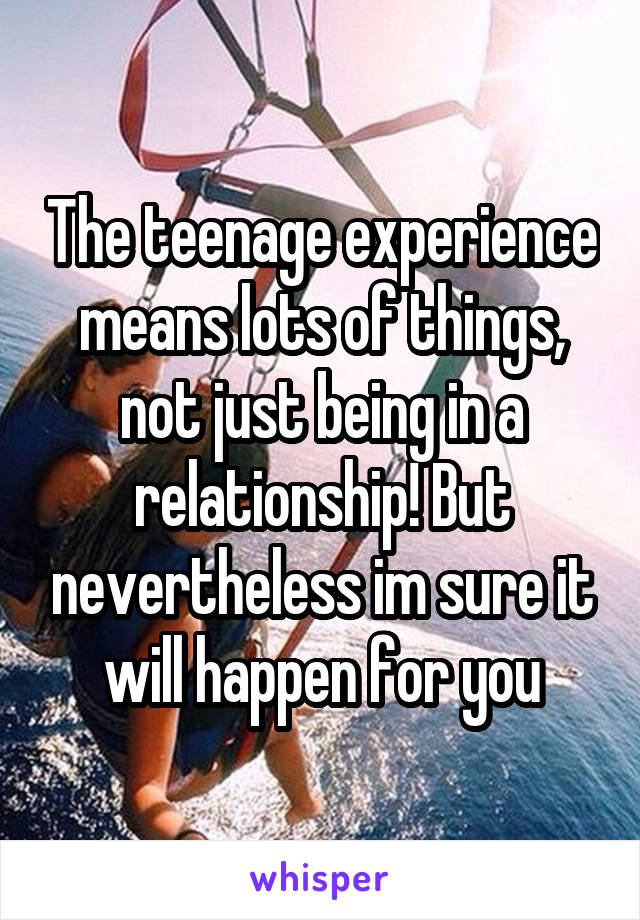 The teenage experience means lots of things, not just being in a relationship! But nevertheless im sure it will happen for you