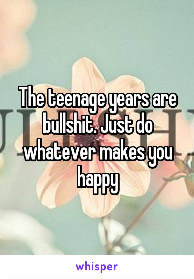 The teenage years are bullshit. Just do whatever makes you happy