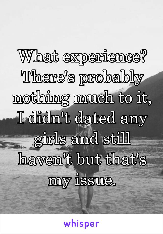 What experience? There's probably nothing much to it, I didn't dated any girls and still haven't but that's my issue.