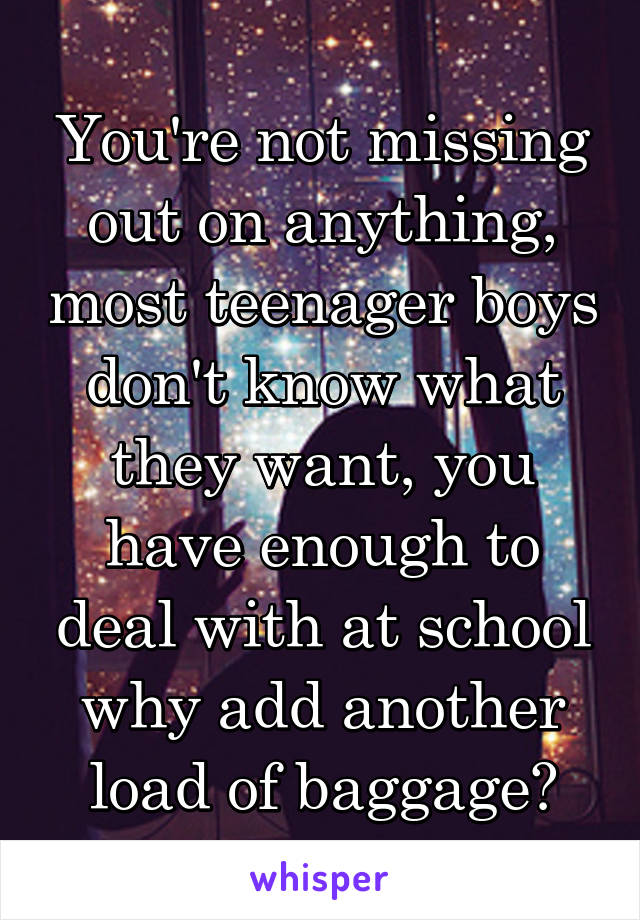 You're not missing out on anything, most teenager boys don't know what they want, you have enough to deal with at school why add another load of baggage?