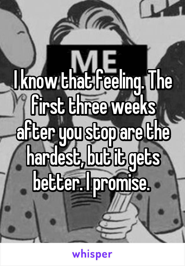 I know that feeling. The first three weeks after you stop are the hardest, but it gets better. I promise. 