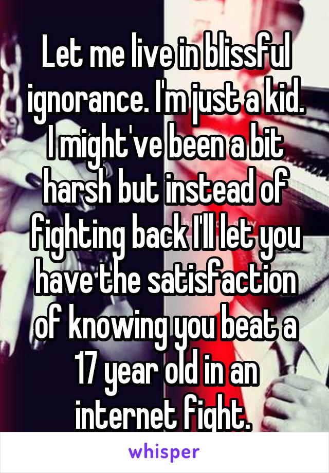 Let me live in blissful ignorance. I'm just a kid. I might've been a bit harsh but instead of fighting back I'll let you have the satisfaction of knowing you beat a 17 year old in an internet fight. 