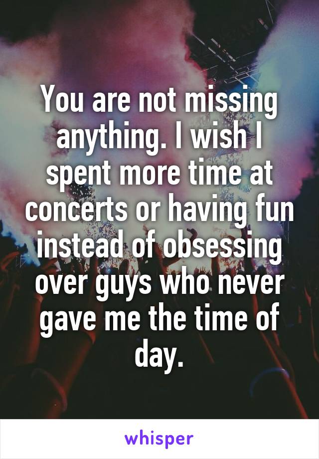 You are not missing anything. I wish I spent more time at concerts or having fun instead of obsessing over guys who never gave me the time of day.