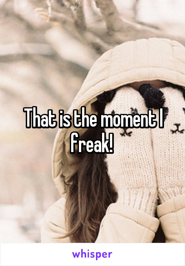 That is the moment I freak! 