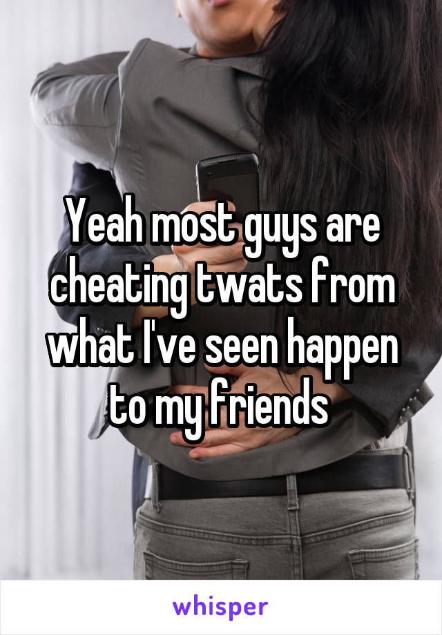 Yeah most guys are cheating twats from what I've seen happen to my friends 