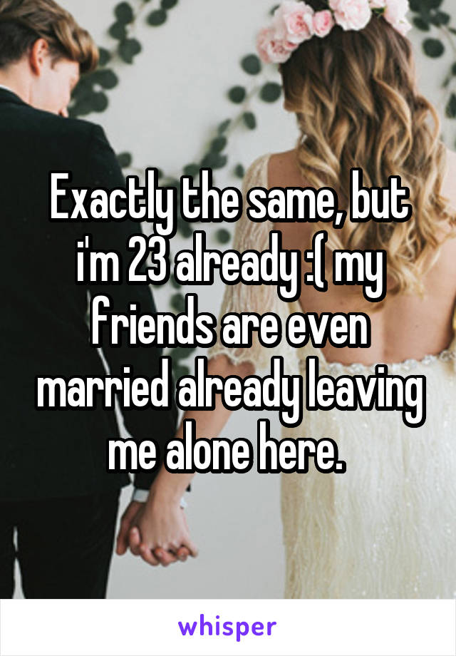 Exactly the same, but i'm 23 already :( my friends are even married already leaving me alone here. 