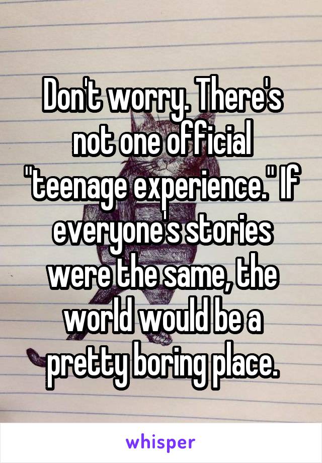 Don't worry. There's not one official "teenage experience." If everyone's stories were the same, the world would be a pretty boring place.