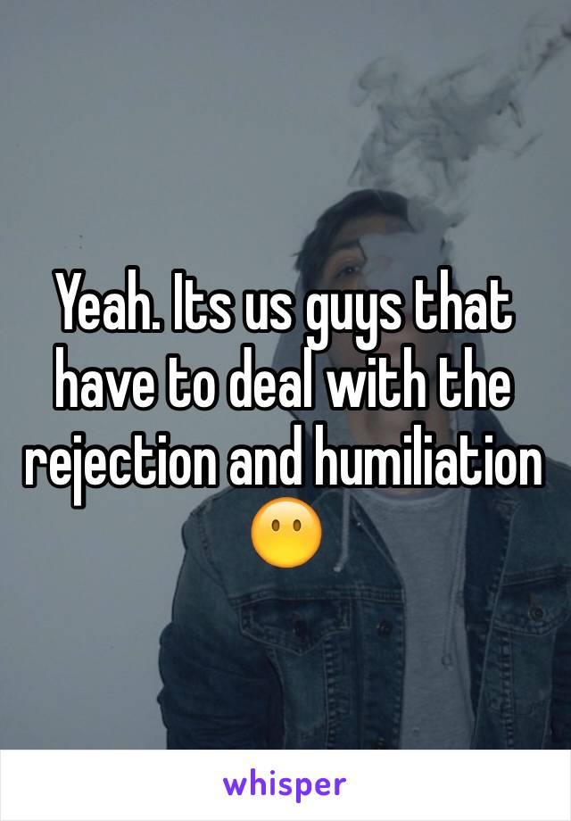 Yeah. Its us guys that have to deal with the rejection and humiliation 😶