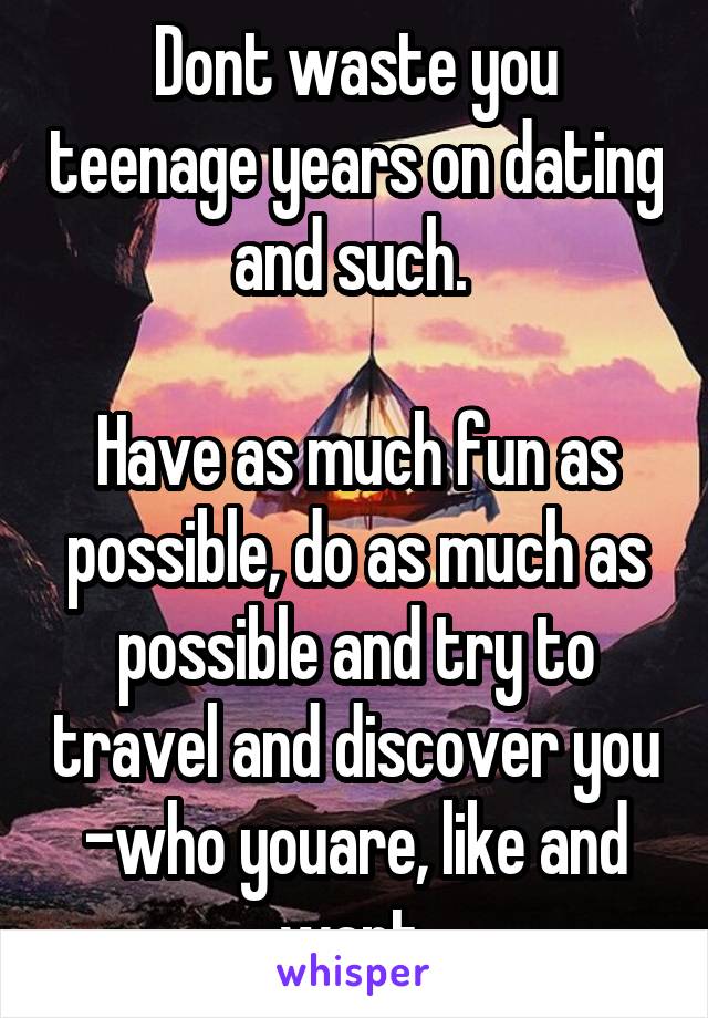 Dont waste you teenage years on dating and such. 

Have as much fun as possible, do as much as possible and try to travel and discover you -who youare, like and want 