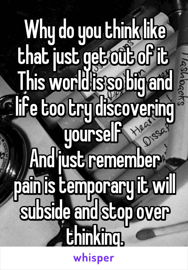 Why do you think like that just get out of it 
This world is so big and life too try discovering yourself 
And just remember pain is temporary it will subside and stop over thinking.