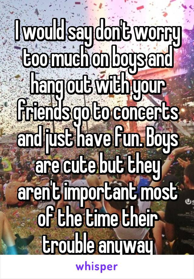 I would say don't worry too much on boys and hang out with your friends go to concerts and just have fun. Boys are cute but they aren't important most of the time their trouble anyway