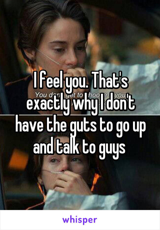 I feel you. That's exactly why I don't have the guts to go up and talk to guys 