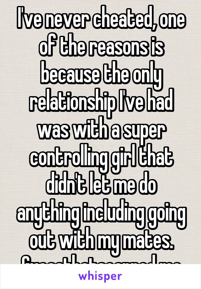 I've never cheated, one of the reasons is because the only relationship I've had was with a super controlling girl that didn't let me do anything including going out with my mates. Guessthatscarred me