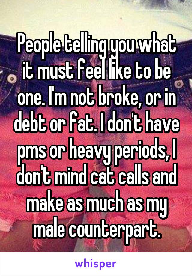 People telling you what it must feel like to be one. I'm not broke, or in debt or fat. I don't have pms or heavy periods, I don't mind cat calls and make as much as my male counterpart.