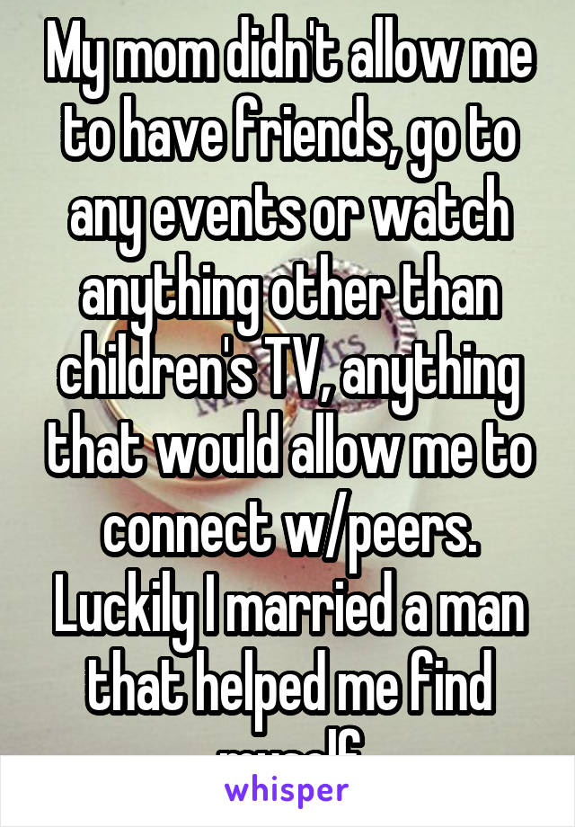 My mom didn't allow me to have friends, go to any events or watch anything other than children's TV, anything that would allow me to connect w/peers. Luckily I married a man that helped me find myself