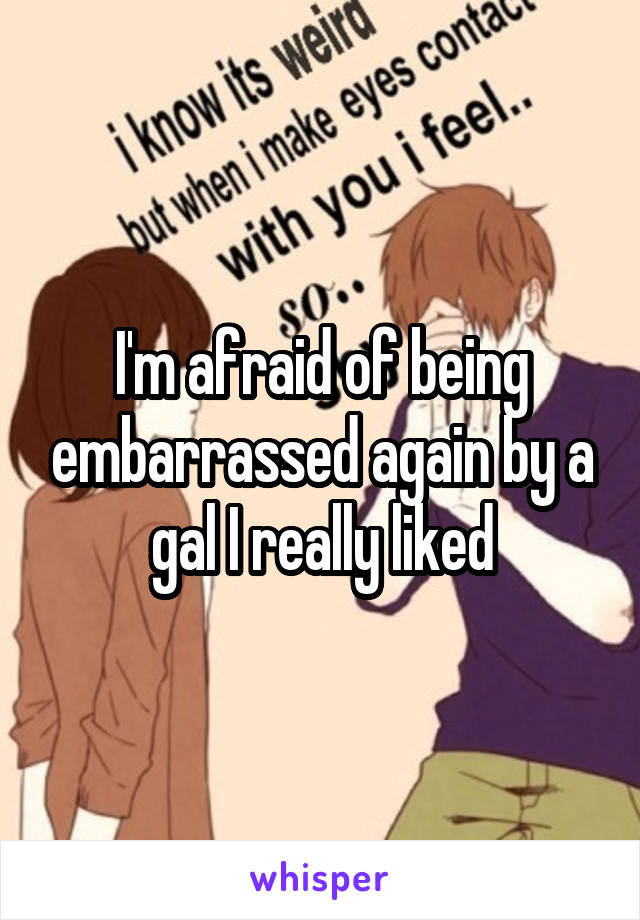 I'm afraid of being embarrassed again by a gal I really liked