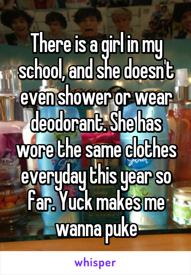 There is a girl in my school, and she doesn't even shower or wear deodorant. She has wore the same clothes everyday this year so far. Yuck makes me wanna puke