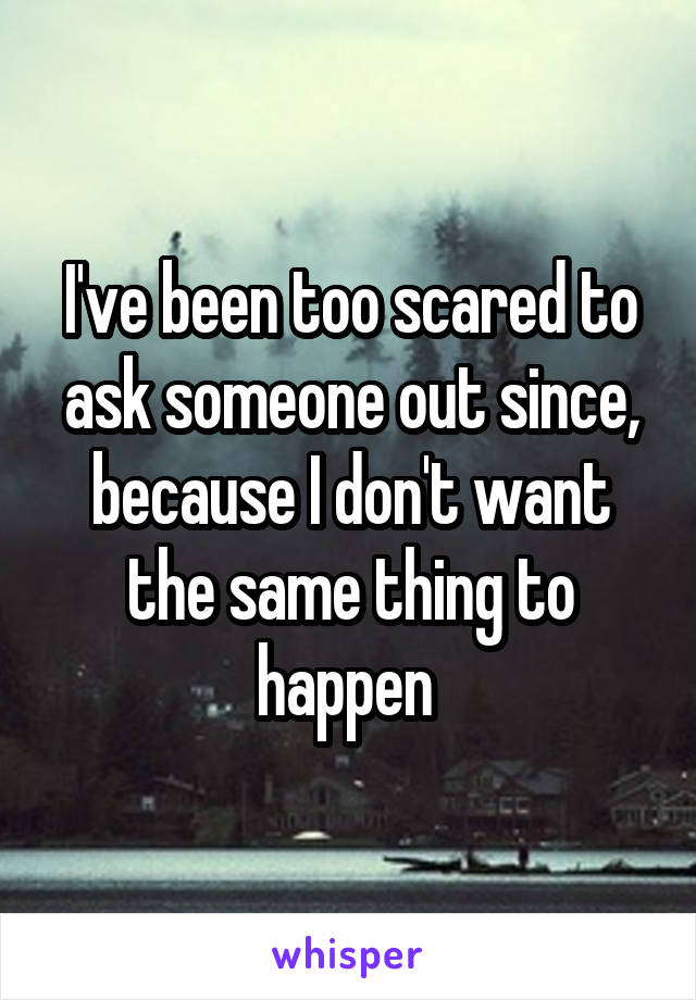 I've been too scared to ask someone out since, because I don't want the same thing to happen 