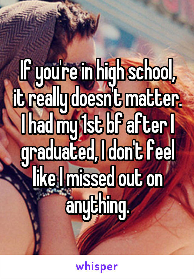 If you're in high school, it really doesn't matter. I had my 1st bf after I graduated, I don't feel like I missed out on anything.