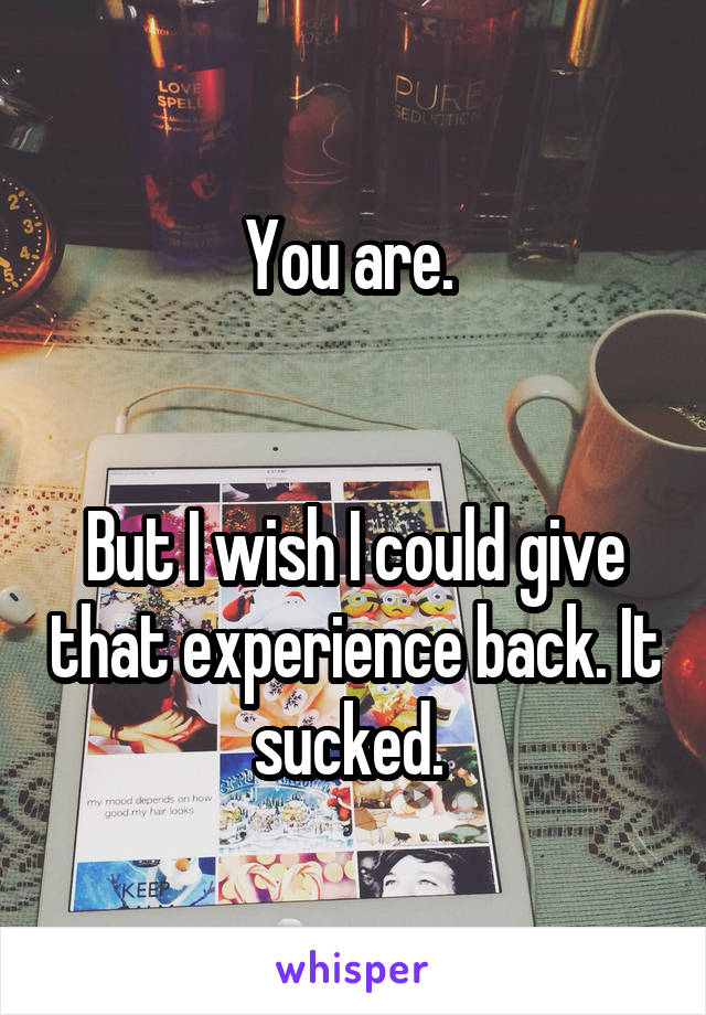 You are. 


But I wish I could give that experience back. It sucked. 